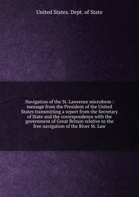 Navigation of the St. Lawrence microform : message from the President of the United States transmitting a report from the Secretary of State and the correspondence with the government of Great Britain relative to the free navigation of the River St.