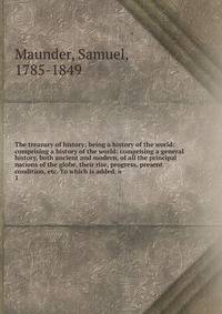 The treasury of history; being a history of the world: comprising a history of the world: comprising a general history, both ancient and modern, of all the principal nations of the globe, their rise, progress, present condition, etc. To which is adde