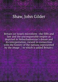 Britain (or Israel) microform : the fifth and last and the unconquerable empire as depicted in Nebuchadnezzar's dream and its interpretation, viewed in connection with the history of the nations represented by the image . : to which is added Britain