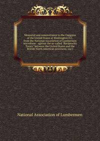 Memorial and remonstrance to the Congress of the United States at Washington D.C. from the National Association of Lumbermen microform : against the so-called "Reciprocity Treaty" between the United States and the British North American provinces; ou