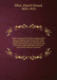 North American shore birds; a history of the snipes, sandpipers, plovers and their allies, inhabiting the beaches and marshes of the Atlantic and Pacific coasts, the prairies and the shores of the inland lakes and rivers of the North American contine