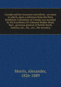 Canada and her resources microform : an essay to which, upon a reference from the Paris Exhibition Committee of Canada was awarded by His Excellency Sir Edmund Walker Head, Bart., governor general of British North America, etc., etc., etc., the secon