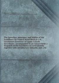 The Speeches, messages, and replies of His Excellency Sir Francis Bond Head,K.C.H. Lieutenant-Governor of Upper Canada microform : accompanied by an extract from a despatch of His Excellency to Lord Glenelg : together with introductory remarks, and a
