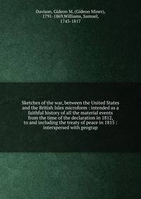 Sketches of the war, between the United States and the British Isles microform : intended as a faithful history of all the material events from the time of the declaration in 1812, to and including the treaty of peace in 1815 : interspersed with geog