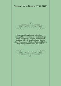 Simcoe's military journal microform : a history of the operations of a partisan corps, called the Queen's Rangers, commanded by Lieut. Col. J.G. Simcoe, during the war of the American revolution; illustrated by ten engraved plans of actions, &amp;c.,