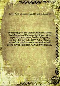 Proceedings of the Grand Chapter of Royal Arch Masons of Canada microform : at an especial convocation, held at Kingston, on the 12th July A.I., 2389, A.D., 1859, as also of the third annual convocation, held at the city of Hamilton, C.W., on Wednesd
