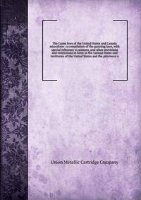 The Game laws of the United States and Canada microform : a compilation of the gunning laws, with special reference to seasons, and other provisions and restrictions in force in the various states and territories of the United States and the province