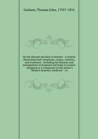 On the diseases peculiar to females : a treatise illustrating their symptoms, causes, varieties, and treatment : including the diseases and management of pregnant and lying-in women : designed as a companion to the author's "Modern domestic medicine"