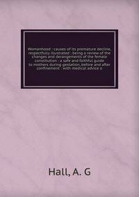 Womanhood : causes of its premature decline, respectfully illustrated : being a review of the changes and derangements of the female constitution : a safe and faithful guide to mothers during gestation, before and after confinement : with medical adv