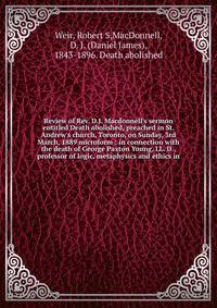 Review of Rev. D.J. Macdonnell's sermon entitled Death abolished, preached in St. Andrew's church, Toronto, on Sunday, 3rd March, 1889 microform : in connection with the death of George Paxton Young, LL. D., professor of logic, metaphysics and ethics