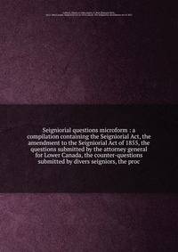 Seigniorial questions microform : a compilation containing the Seigniorial Act, the amendment to the Seigniorial Act of 1855, the questions submitted by the attorney general for Lower Canada, the counter-questions submitted by divers seigniors, the p