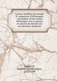 Lettres inedites de Joseph II, empereur d'Allemagne : precedees d'une notice historique sur ce prince et suivies de details sur ses derniers momens