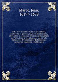 Petit uvre d'architecture de Jean Marot, architecte et graveur, ou, Recueil des plans, elevations &amp; coupes de divers anciens edifices de Paris, &amp; de la s?pulture des Valois, ? S. Denis, avec diverses suites de tombeaux, epitaphes, chapelles,