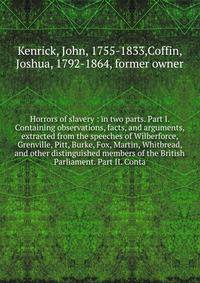 Horrors of slavery : in two parts. Part I. Containing observations, facts, and arguments, extracted from the speeches of Wilberforce, Grenville, Pitt, Burke, Fox, Martin, Whitbread, and other distinguished members of the British Parliament. Part II.