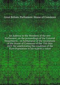 An Address to the Members of the new Parliament, on the proceedings of the Colonial Department, : in furtherance of the resolutions of the House of Commons of the 15th May 1823 "for ameliorating the condition of the Slave Population in his majesty's