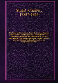 The West India question. Immediate emancipation would be safe for the masters;--profitable for the masters;--happy for the slaves;--right in the government;--advantageous to the nation;--would interfere with no feelings but such as are disgraceful an
