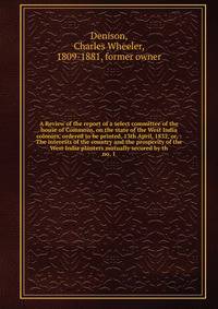 A Review of the report of a select committee of the house of Commons, on the state of the West India colonies, ordered to be printed, 13th April, 1832, or, : The interests of the country and the prosperity of the West India planters mutually secured