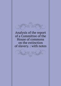 Analysis of the report of a Committee of the House of commons on the extinction of slavery. : with notes