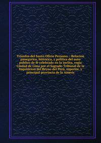 Triunfos del Santo Oficio Peruano. : Relacion panegyrica, historica, y politica del auto publico de f? celebrado en la inclita, regia Ciudad de Lima por el Sagrado Tribunal de la Inquisicion del Reyno del Per?, superior, y principal provincia de la A