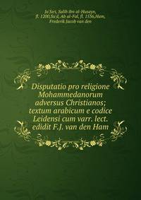 Disputatio pro religione Mohammedanorum adversus Christianos; textum arabicum e codice Leidensi cum varr. lect. edidit F.J. van den Ham