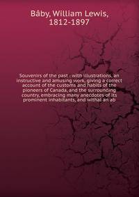 Souvenirs of the past : with illustrations, an instructive and amusing work, giving a correct account of the customs and habits of the pioneers of Canada, and the surrounding country, embracing many anecdotes of its prominent inhabitants, and withal