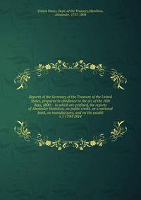 Reports of the Secretary of the Treasury of the United States, prepared in obedience to the act of the 10th May, 1800 : . to which are prefixed, the reports of Alexander Hamilton, on public credit, on a national bank, on manufactures, and on the esta