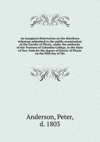 An inaugural dissertation on the diarrhoea infantum submitted to the public examination of the Faculty of Physic, under the authority of the Trustees of Columbia College, in the State of New-York.for the degree of Doctor of Physic on the fifth day of