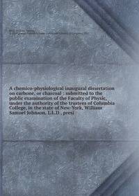 A chemico-physiological inaugural dissertation on carbone, or charcoal : submitted to the public examination of the Faculty of Physic, under the authority of the trustees of Columbia College, in the state of New-York, William Samuel Johnson, L.L.D.,