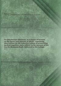An introductory discourse, to a course of lectures on the theory and practice of physic: containing observations on the inductive system of prosecuting medical inquiries; and a tribute to the memory of the late Dr. Benjamin Rush. Delivered at the Col