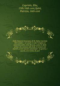 Delle historie bresciane di M. Helia Cavriolo libri dodeci : ne' qvali si vede l'origine et antichit? della citt? Brescia, come fv delle prime che venesse alla fede, il nvmero de martiri, et de vescovi canonizati : le gverre, i sacchi, e le rovine di