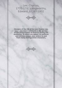 Memoirs of the life of the late Charles Lee, esq. : . second in command in the service of the United States of America during the revolution. To which are added, his political and military essays; also, letters to and from many distinguished characte