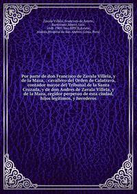 Por parte de don Francisco de Zavala Villela, y de la Maza, : cavallero del Orden de Calatrava, contador mayor del Tribunal de la Santa Cruzada, y de don Andres de Zavala Villela, y de la Maza, regidor perpetuo de esta ciudad, hijos legitimos, y here