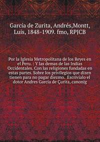 Por la Iglesia Metropolitana de los Reyes en el Peru. : Y las demas de las Indias Occidentales. Con las religiones fundadas en estas partes. Sobre los privilegios que dizen tienen para no pagar diezmo. Escrivialo el dotor Andres Garcia de ?urita, ca