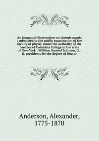 An inaugural dissertation on chronic mania : submitted to the public examination of the faculty of physic, under the authority of the trustees of Columbia College in the state of New-York : William Samuel Johnson, LL.D. president; for the degree of D