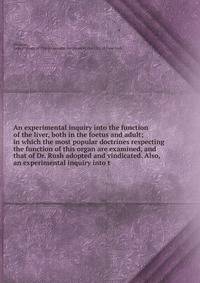 An experimental inquiry into the function of the liver, both in the foetus and adult; in which the most popular doctrines respecting the function of this organ are examined, and that of Dr. Rush adopted and vindicated. Also, an experimental inquiry i
