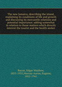 The new Jamaica; describing the island, explaining its conditions of life and growth and discussing its mercantile relations and potential importance; adding somewhat in relation to those matters which directly interest the tourist and the health see