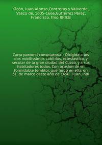 Carta pastoral consolatoria. : Dirigida a los dos nobilissimos cabildos, eclesiastico, y secular de la gran ciudad del Cuzco, y a sus habitadores todos. Con ocasion de vn formidable temblor, que huuo en ella, en 31. de marco deste a?o de 1650. Iuan,