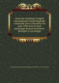 Actes du troisi?me Congr?s international d'anthropologie criminelle tenu ? Bruxelles en ao?t 1892 sous le haut patronage du gouvernement. Biologie et sociologie