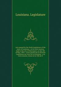 Acts passed by the Sixth Legislature of the state of Louisiana : at its extra session, held in the city of Shreveport, on the 4th of May, 1863 = Actes pass?s par la Sixieme Legislature de l'etat de la Louisiane : a la extra session, tenue en la ville