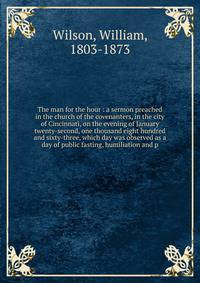 The man for the hour : a sermon preached in the church of the covenanters, in the city of Cincinnati, on the evening of January twenty-second, one thousand eight hundred and sixty-three, which day was observed as a day of public fasting, humiliation