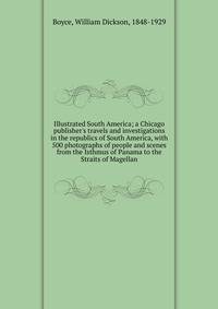 Illustrated South America; a Chicago publisher's travels and investigations in the republics of South America, with 500 photographs of people and scenes from the Isthmus of Panama to the Straits of Magellan