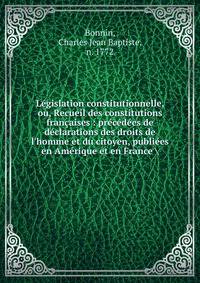 L?gislation constitutionnelle, ou, Recueil des constitutions fran?aises : pr?c?d?es de d?clarations des droits de l'homme et du citoyen, publi?es en Am?rique et en France