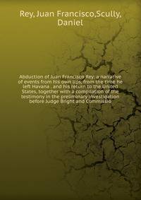 Abduction of Juan Francisco Rey: a narrative of events from his own lips, from the time he left Havana . and his return to the United States, together with a compilation of the testimony in the preliminary investigation before Judge Bright and Commis