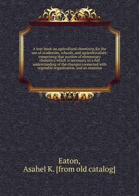 A text-book on agricultural chemistry, for the use of academies, schools, and agriculturalists: comprising that portion of elementary chemistry which is necessary to a full understanding of the changes connected with vegetable organization, and an ex