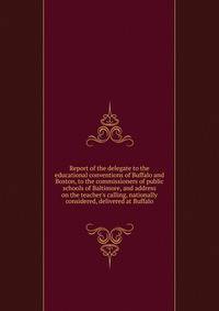 Report of the delegate to the educational conventions of Buffalo and Boston, to the commissioners of public schools of Baltimore, and address on the teacher's calling, nationally considered, delivered at Buffalo