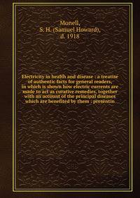 Electricity in health and disease : a treatise of authentic facts for general readers, in which is shown how electric currents are made to act as curative remedies, together with an account of the principal diseases which are benefited by them : pres