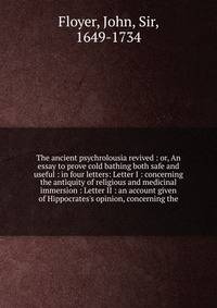 The ancient psychrolousia revived : or, An essay to prove cold bathing both safe and useful : in four letters: Letter I : concerning the antiquity of religious and medicinal immersion : Letter II : an account given of Hippocrates's opinion, concernin