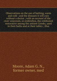 Observations on the use of bathing, warm and cold : and the diseases it will cure without a doctor ; with an account of the cicer venereum, or erebinthos, the celebrated restorative among the antient Greeks, used in their baths and at their tables ;