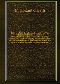 John v. 6.Wilt thou be made whole, or, The virtues and efficacy of the water of Glastonbury in the county of Somerset : illustrated in above twenty remarkable cases faithfully described, of persons who by the use of that water have been cured of diso