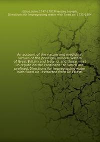 An account of the nature and medicinal virtues of the principal mineral waters of Great Britain and Ireland, and those most in repute on the continent : to which are prefixed, Directions for impregnating water with fixed air . extracted from Dr. Prie